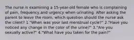 The nurse is examining a 15-year-old female who is complaining of pain, frequency,and urgency when urinating. After asking the parent to leave the room, which question should the nurse ask the client? 1."When was your last menstrual cycle?" 2."Have you noticed any change in the color of the urine?" 3."Are you sexually active?" 4."What have you taken for the pain?"