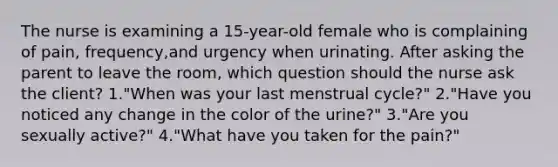 The nurse is examining a 15-year-old female who is complaining of pain, frequency,and urgency when urinating. After asking the parent to leave the room, which question should the nurse ask the client? 1."When was your last menstrual cycle?" 2."Have you noticed any change in the color of the urine?" 3."Are you sexually active?" 4."What have you taken for the pain?"