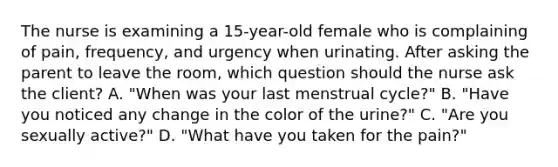 The nurse is examining a 15-year-old female who is complaining of pain, frequency, and urgency when urinating. After asking the parent to leave the room, which question should the nurse ask the client? A. "When was your last menstrual cycle?" B. "Have you noticed any change in the color of the urine?" C. "Are you sexually active?" D. "What have you taken for the pain?"