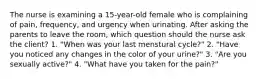 The nurse is examining a 15-year-old female who is complaining of pain, frequency, and urgency when urinating. After asking the parents to leave the room, which question should the nurse ask the client? 1. "When was your last menstural cycle?" 2. "Have you noticed any changes in the color of your urine?" 3. "Are you sexually active?" 4. "What have you taken for the pain?"