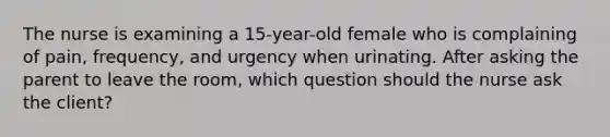 The nurse is examining a 15-year-old female who is complaining of pain, frequency, and urgency when urinating. After asking the parent to leave the room, which question should the nurse ask the client?