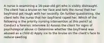 A nurse is examining a 16-year-old girl who is visibly distraught. The client has a bruise on her face and tells the nurse that her boyfriend got rough with her recently. On further questioning, the client tells the nurse that her boyfriend raped her. Which of the following is the priority nursing intervention at this point? a) Conduct a forensic interview b) Assess the client for signs of psychological abuse c) Determine whether the boyfriend was abused as a child d) Apply ice to the bruise on the client's face to reduce swelling