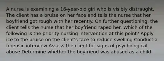 A nurse is examining a 16-year-old girl who is visibly distraught. The client has a bruise on her face and tells the nurse that her boyfriend got rough with her recently. On further questioning, the client tells the nurse that her boyfriend raped her. Which of the following is the priority nursing intervention at this point? Apply ice to the bruise on the client's face to reduce swelling Conduct a forensic interview Assess the client for signs of psychological abuse Determine whether the boyfriend was abused as a child