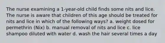 The nurse examining a 1-year-old child finds some nits and lice. The nurse is aware that children of this age should be treated for nits and lice in which of the following ways? a. weight dosed for permethrin (Nix) b. manual removal of nits and lice c. lice shampoo diluted with water d. wash the hair several times a day