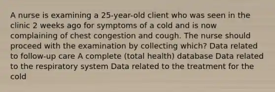 A nurse is examining a 25-year-old client who was seen in the clinic 2 weeks ago for symptoms of a cold and is now complaining of chest congestion and cough. The nurse should proceed with the examination by collecting which? Data related to follow-up care A complete (total health) database Data related to the respiratory system Data related to the treatment for the cold