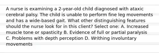 A nurse is examining a 2-year-old child diagnosed with ataxic cerebral palsy. The child is unable to perform fine leg movements and has a wide-based gait. What other distinguishing features should the nurse look for in this client? Select one: A. Increased muscle tone or spasticity B. Evidence of full or partial paralysis C. Problems with depth perception D. Writhing involuntary movements