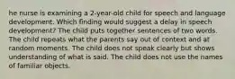 he nurse is examining a 2-year-old child for speech and language development. Which finding would suggest a delay in speech development? The child puts together sentences of two words. The child repeats what the parents say out of context and at random moments. The child does not speak clearly but shows understanding of what is said. The child does not use the names of familiar objects.