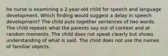 he nurse is examining a 2-year-old child for speech and language development. Which finding would suggest a delay in speech development? The child puts together sentences of two words. The child repeats what the parents say out of context and at random moments. The child does not speak clearly but shows understanding of what is said. The child does not use the names of familiar objects.