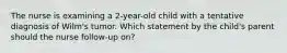 The nurse is examining a 2-year-old child with a tentative diagnosis of Wilm's tumor. Which statement by the child's parent should the nurse follow-up on?