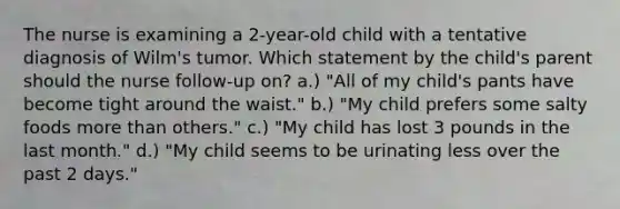 The nurse is examining a 2-year-old child with a tentative diagnosis of Wilm's tumor. Which statement by the child's parent should the nurse follow-up on? a.) "All of my child's pants have become tight around the waist." b.) "My child prefers some salty foods more than others." c.) "My child has lost 3 pounds in the last month." d.) "My child seems to be urinating less over the past 2 days."