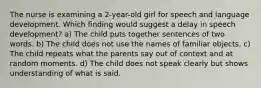 The nurse is examining a 2-year-old girl for speech and language development. Which finding would suggest a delay in speech development? a) The child puts together sentences of two words. b) The child does not use the names of familiar objects. c) The child repeats what the parents say out of context and at random moments. d) The child does not speak clearly but shows understanding of what is said.