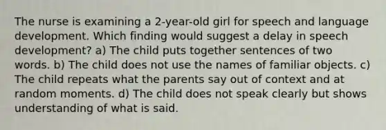 The nurse is examining a 2-year-old girl for speech and language development. Which finding would suggest a delay in speech development? a) The child puts together sentences of two words. b) The child does not use the names of familiar objects. c) The child repeats what the parents say out of context and at random moments. d) The child does not speak clearly but shows understanding of what is said.