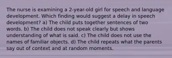 The nurse is examining a 2-year-old girl for speech and language development. Which finding would suggest a delay in speech development? a) The child puts together sentences of two words. b) The child does not speak clearly but shows understanding of what is said. c) The child does not use the names of familiar objects. d) The child repeats what the parents say out of context and at random moments.