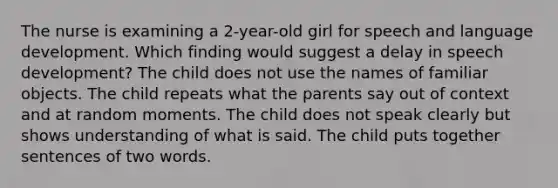 The nurse is examining a 2-year-old girl for speech and language development. Which finding would suggest a delay in speech development? The child does not use the names of familiar objects. The child repeats what the parents say out of context and at random moments. The child does not speak clearly but shows understanding of what is said. The child puts together sentences of two words.