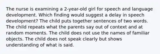 The nurse is examining a 2-year-old girl for speech and language development. Which finding would suggest a delay in speech development? The child puts together sentences of two words. The child repeats what the parents say out of context and at random moments. The child does not use the names of familiar objects. The child does not speak clearly but shows understanding of what is said.
