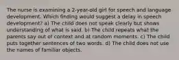 The nurse is examining a 2-year-old girl for speech and language development. Which finding would suggest a delay in speech development? a) The child does not speak clearly but shows understanding of what is said. b) The child repeats what the parents say out of context and at random moments. c) The child puts together sentences of two words. d) The child does not use the names of familiar objects.