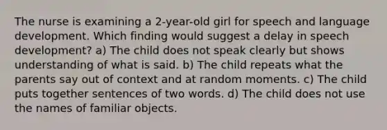 The nurse is examining a 2-year-old girl for speech and language development. Which finding would suggest a delay in speech development? a) The child does not speak clearly but shows understanding of what is said. b) The child repeats what the parents say out of context and at random moments. c) The child puts together sentences of two words. d) The child does not use the names of familiar objects.