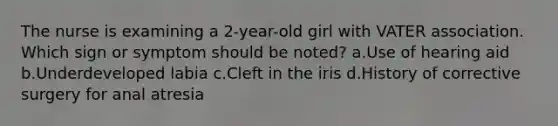 The nurse is examining a 2-year-old girl with VATER association. Which sign or symptom should be noted? a.Use of hearing aid b.Underdeveloped labia c.Cleft in the iris d.History of corrective surgery for anal atresia