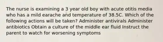 The nurse is examining a 3 year old boy with acute otitis media who has a mild earache and temperature of 38.5C. Which of the following actions will be taken? Administer antivirals Administer antibiotics Obtain a culture of the middle ear fluid Instruct the parent to watch for worsening symptoms