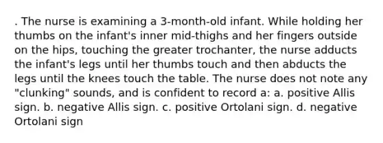 . The nurse is examining a 3-month-old infant. While holding her thumbs on the infant's inner mid-thighs and her fingers outside on the hips, touching the greater trochanter, the nurse adducts the infant's legs until her thumbs touch and then abducts the legs until the knees touch the table. The nurse does not note any "clunking" sounds, and is confident to record a: a. positive Allis sign. b. negative Allis sign. c. positive Ortolani sign. d. negative Ortolani sign