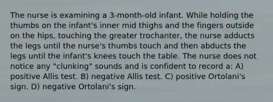 The nurse is examining a 3-month-old infant. While holding the thumbs on the infant's inner mid thighs and the fingers outside on the hips, touching the greater trochanter, the nurse adducts the legs until the nurse's thumbs touch and then abducts the legs until the infant's knees touch the table. The nurse does not notice any "clunking" sounds and is confident to record a: A) positive Allis test. B) negative Allis test. C) positive Ortolani's sign. D) negative Ortolani's sign.