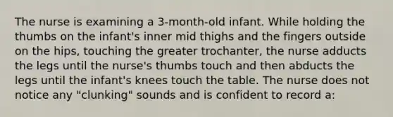 The nurse is examining a 3-month-old infant. While holding the thumbs on the infant's inner mid thighs and the fingers outside on the hips, touching the greater trochanter, the nurse adducts the legs until the nurse's thumbs touch and then abducts the legs until the infant's knees touch the table. The nurse does not notice any "clunking" sounds and is confident to record a: