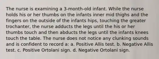 The nurse is examining a 3-month-old infant. While the nurse holds his or her thumbs on the infants inner mid thighs and the fingers on the outside of the infants hips, touching the greater trochanter, the nurse adducts the legs until the his or her thumbs touch and then abducts the legs until the infants knees touch the table. The nurse does not notice any clunking sounds and is confident to record a: a. Positive Allis test. b. Negative Allis test. c. Positive Ortolani sign. d. Negative Ortolani sign.