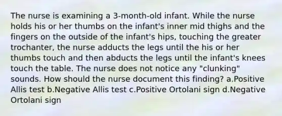 The nurse is examining a 3-month-old infant. While the nurse holds his or her thumbs on the infant's inner mid thighs and the fingers on the outside of the infant's hips, touching the greater trochanter, the nurse adducts the legs until the his or her thumbs touch and then abducts the legs until the infant's knees touch the table. The nurse does not notice any "clunking" sounds. How should the nurse document this finding? a.Positive Allis test b.Negative Allis test c.Positive Ortolani sign d.Negative Ortolani sign