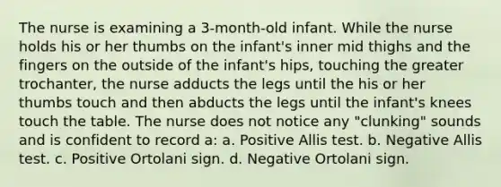 The nurse is examining a 3-month-old infant. While the nurse holds his or her thumbs on the infant's inner mid thighs and the fingers on the outside of the infant's hips, touching the greater trochanter, the nurse adducts the legs until the his or her thumbs touch and then abducts the legs until the infant's knees touch the table. The nurse does not notice any "clunking" sounds and is confident to record a: a. Positive Allis test. b. Negative Allis test. c. Positive Ortolani sign. d. Negative Ortolani sign.