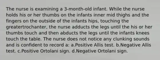 The nurse is examining a 3-month-old infant. While the nurse holds his or her thumbs on the infants inner mid thighs and the fingers on the outside of the infants hips, touching the greatertrochanter, the nurse adducts the legs until the his or her thumbs touch and then abducts the legs until the infants knees touch the table. The nurse does not notice any clunking sounds and is confident to record a: a.Positive Allis test. b.Negative Allis test. c.Positive Ortolani sign. d.Negative Ortolani sign.