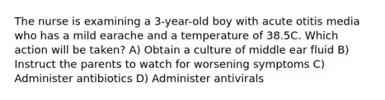 The nurse is examining a 3-year-old boy with acute otitis media who has a mild earache and a temperature of 38.5C. Which action will be taken? A) Obtain a culture of middle ear fluid B) Instruct the parents to watch for worsening symptoms C) Administer antibiotics D) Administer antivirals