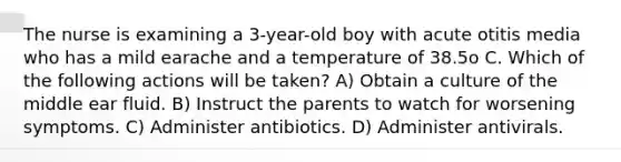 The nurse is examining a 3-year-old boy with acute otitis media who has a mild earache and a temperature of 38.5o C. Which of the following actions will be taken? A) Obtain a culture of the middle ear fluid. B) Instruct the parents to watch for worsening symptoms. C) Administer antibiotics. D) Administer antivirals.