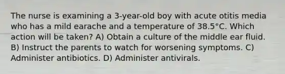 The nurse is examining a 3-year-old boy with acute otitis media who has a mild earache and a temperature of 38.5°C. Which action will be taken? A) Obtain a culture of the middle ear fluid. B) Instruct the parents to watch for worsening symptoms. C) Administer antibiotics. D) Administer antivirals.