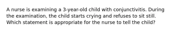 A nurse is examining a 3-year-old child with conjunctivitis. During the examination, the child starts crying and refuses to sit still. Which statement is appropriate for the nurse to tell the child?