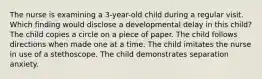 The nurse is examining a 3-year-old child during a regular visit. Which finding would disclose a developmental delay in this child? The child copies a circle on a piece of paper. The child follows directions when made one at a time. The child imitates the nurse in use of a stethoscope. The child demonstrates separation anxiety.