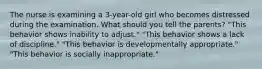 The nurse is examining a 3-year-old girl who becomes distressed during the examination. What should you tell the parents? "This behavior shows inability to adjust." "This behavior shows a lack of discipline." "This behavior is developmentally appropriate." "This behavior is socially inappropriate."