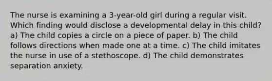 The nurse is examining a 3-year-old girl during a regular visit. Which finding would disclose a developmental delay in this child? a) The child copies a circle on a piece of paper. b) The child follows directions when made one at a time. c) The child imitates the nurse in use of a stethoscope. d) The child demonstrates separation anxiety.