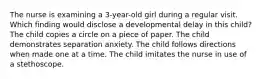 The nurse is examining a 3-year-old girl during a regular visit. Which finding would disclose a developmental delay in this child? The child copies a circle on a piece of paper. The child demonstrates separation anxiety. The child follows directions when made one at a time. The child imitates the nurse in use of a stethoscope.