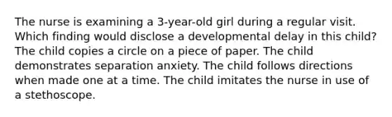 The nurse is examining a 3-year-old girl during a regular visit. Which finding would disclose a developmental delay in this child? The child copies a circle on a piece of paper. The child demonstrates separation anxiety. The child follows directions when made one at a time. The child imitates the nurse in use of a stethoscope.