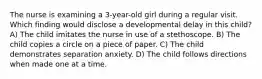 The nurse is examining a 3-year-old girl during a regular visit. Which finding would disclose a developmental delay in this child? A) The child imitates the nurse in use of a stethoscope. B) The child copies a circle on a piece of paper. C) The child demonstrates separation anxiety. D) The child follows directions when made one at a time.