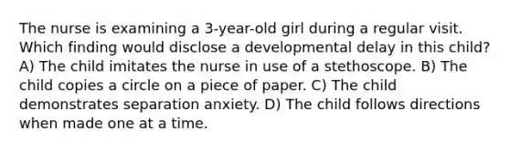 The nurse is examining a 3-year-old girl during a regular visit. Which finding would disclose a developmental delay in this child? A) The child imitates the nurse in use of a stethoscope. B) The child copies a circle on a piece of paper. C) The child demonstrates separation anxiety. D) The child follows directions when made one at a time.