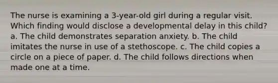 The nurse is examining a 3-year-old girl during a regular visit. Which finding would disclose a developmental delay in this child? a. The child demonstrates separation anxiety. b. The child imitates the nurse in use of a stethoscope. c. The child copies a circle on a piece of paper. d. The child follows directions when made one at a time.