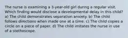 The nurse is examining a 3-year-old girl during a regular visit. Which finding would disclose a developmental delay in this child? a) The child demonstrates separation anxiety. b) The child follows directions when made one at a time. c) The child copies a circle on a piece of paper. d) The child imitates the nurse in use of a stethoscope.