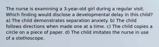 The nurse is examining a 3-year-old girl during a regular visit. Which finding would disclose a developmental delay in this child? a) The child demonstrates separation anxiety. b) The child follows directions when made one at a time. c) The child copies a circle on a piece of paper. d) The child imitates the nurse in use of a stethoscope.