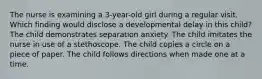 The nurse is examining a 3-year-old girl during a regular visit. Which finding would disclose a developmental delay in this child? The child demonstrates separation anxiety. The child imitates the nurse in use of a stethoscope. The child copies a circle on a piece of paper. The child follows directions when made one at a time.