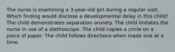 The nurse is examining a 3-year-old girl during a regular visit. Which finding would disclose a developmental delay in this child? The child demonstrates separation anxiety. The child imitates the nurse in use of a stethoscope. The child copies a circle on a piece of paper. The child follows directions when made one at a time.