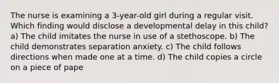 The nurse is examining a 3-year-old girl during a regular visit. Which finding would disclose a developmental delay in this child? a) The child imitates the nurse in use of a stethoscope. b) The child demonstrates separation anxiety. c) The child follows directions when made one at a time. d) The child copies a circle on a piece of pape