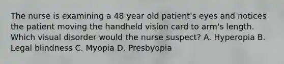 The nurse is examining a 48 year old patient's eyes and notices the patient moving the handheld vision card to arm's length. Which visual disorder would the nurse suspect? A. Hyperopia B. Legal blindness C. Myopia D. Presbyopia