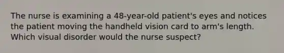 The nurse is examining a 48-year-old patient's eyes and notices the patient moving the handheld vision card to arm's length. Which visual disorder would the nurse suspect?