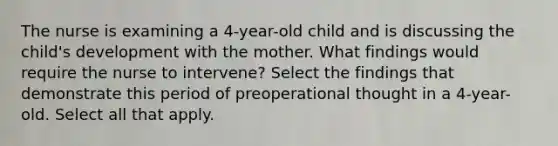 The nurse is examining a 4-year-old child and is discussing the child's development with the mother. What findings would require the nurse to intervene? Select the findings that demonstrate this period of preoperational thought in a 4-year-old. Select all that apply.